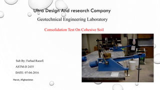 Consolidation Test On Cohesive Soil
Geotechnical Engineering Laboratory
Sub By: Farhad Raoofi
ASTM-D 2435
DATE: 07-04-2016
Herat, Afghanistan
Ultra Design And research Company
 