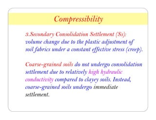 3.Secondary Consolidation Settlement (Ss):
volume change due to the plastic adjustment of
soil fabrics under a constant effective stress (creep).
Coarse-grained soils do not undergo consolidation
settlement due to relatively high hydraulic
conductivity compared to clayey soils. Instead,
coarse-grained soils undergo immediate
settlement.
Compressibility
7
 