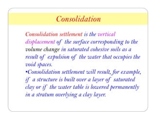 Consolidation settlement is the vertical
displacement of the surface corresponding to the
volume change in saturated cohesive soils as a
result of expulsion of the water that occupies the
void spaces.
•Consolidation settlement will result, for example,
if a structure is built over a layer of saturated
clay or if the water table is lowered permanently
in a stratum overlying a clay layer.
Consolidation
8
 