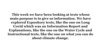 This week we have been looking at texts whose
main purpose is to give us information. We have
explored Expository texts, like the one on Long
Covid which was an Information Report and
Explanations, like the one on the Water Cycle and
Instructional texts, like the one on what you can do
about climate change.
 