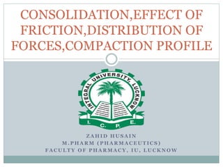 Z A H I D H U S A I N
M . P H A R M ( P H A R M A C E U T I C S )
F A C U L T Y O F P H A R M A C Y , I U , L U C K N O W
CONSOLIDATION,EFFECT OF
FRICTION,DISTRIBUTION OF
FORCES,COMPACTION PROFILE
 