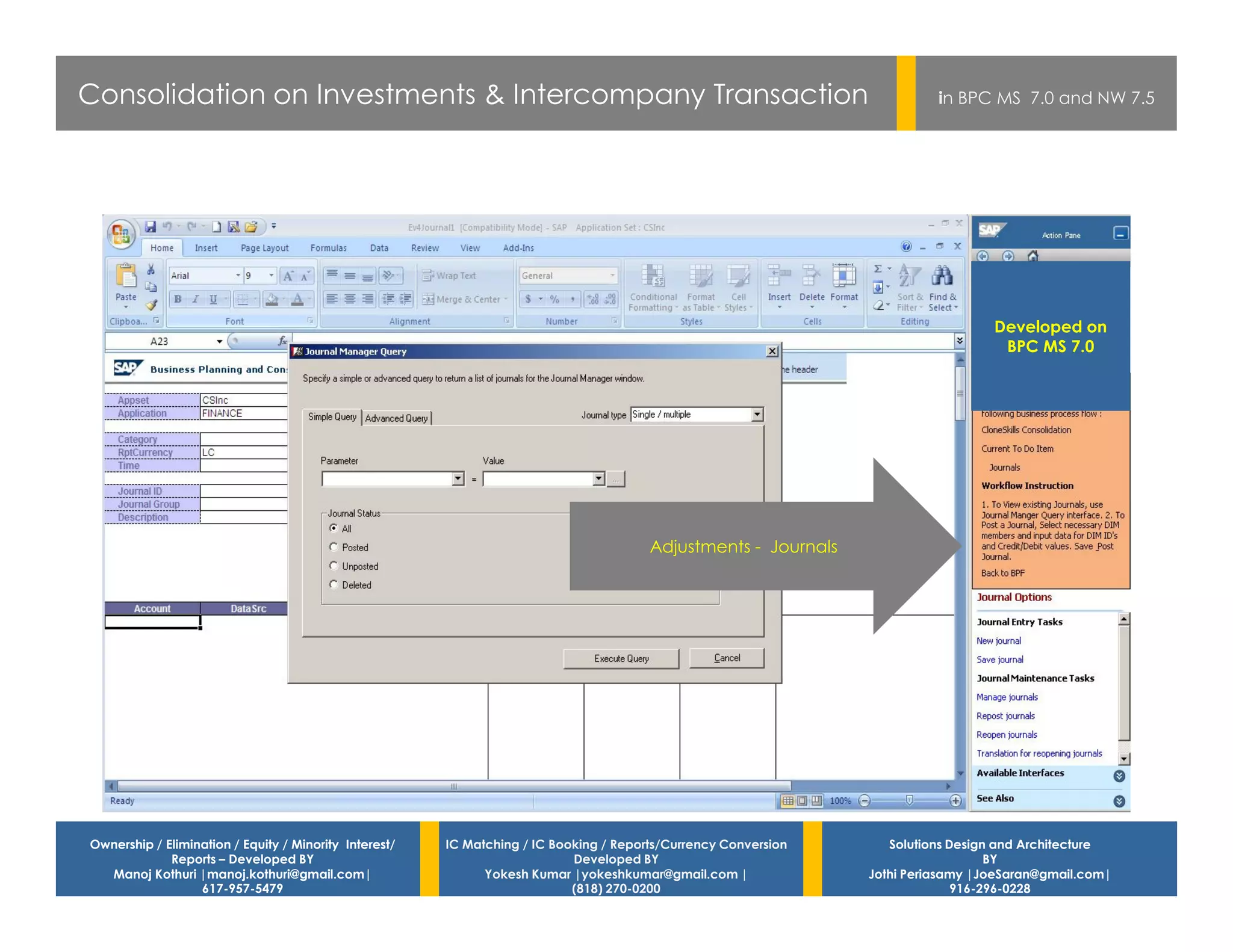 Consolidation on Investments & Intercompany Transaction                                                                    in BPC MS 7.0 and NW 7.5




                                                                                                                                   Developed on
                                                                                                                                    BPC MS 7.0




                                                                                        Adjustments - Journals




Ownership / Elimination / Equity / Minority Interest/   IC Matching / IC Booking / Reports/Currency Conversion      Solutions Design and Architecture
             Reports – Developed BY                                         Developed BY                                            BY
  Manoj Kothuri |manoj.kothuri@gmail.com|                     Yokesh Kumar |yokeshkumar@gmail.com |              Jothi Periasamy |JoeSaran@gmail.com|
                  617-957-5479                                              (818) 270-0200                                     916-296-0228
 