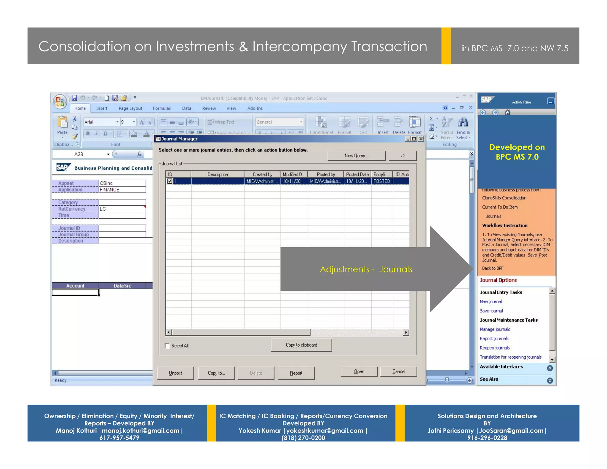 Consolidation on Investments & Intercompany Transaction                                                                    in BPC MS 7.0 and NW 7.5




                                                                                                                                   Developed on
                                                                                                                                    BPC MS 7.0




                                                                                        Adjustments - Journals




Ownership / Elimination / Equity / Minority Interest/   IC Matching / IC Booking / Reports/Currency Conversion      Solutions Design and Architecture
             Reports – Developed BY                                         Developed BY                                            BY
  Manoj Kothuri |manoj.kothuri@gmail.com|                     Yokesh Kumar |yokeshkumar@gmail.com |              Jothi Periasamy |JoeSaran@gmail.com|
                  617-957-5479                                              (818) 270-0200                                     916-296-0228
 