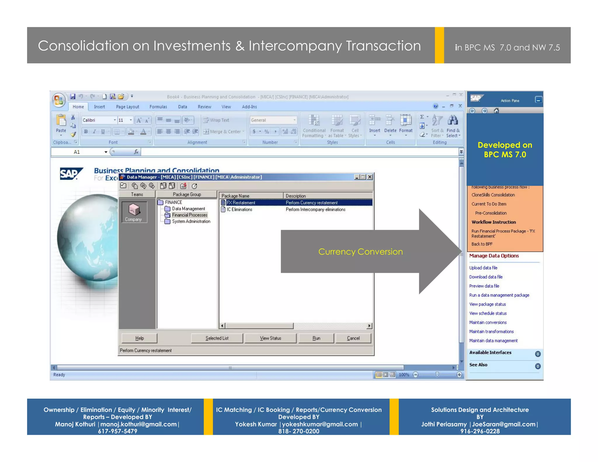 Consolidation on Investments & Intercompany Transaction                                                                    in BPC MS 7.0 and NW 7.5




                                                                                                                                  Developed on
                                                                                                                                   BPC MS 7.0




                                                                                         Currency Conversion




Ownership / Elimination / Equity / Minority Interest/   IC Matching / IC Booking / Reports/Currency Conversion      Solutions Design and Architecture
             Reports – Developed BY                                         Developed BY                                            BY
  Manoj Kothuri |manoj.kothuri@gmail.com|                     Yokesh Kumar |yokeshkumar@gmail.com |              Jothi Periasamy |JoeSaran@gmail.com|
                  617-957-5479                                              818- 270-0200                                      916-296-0228
 