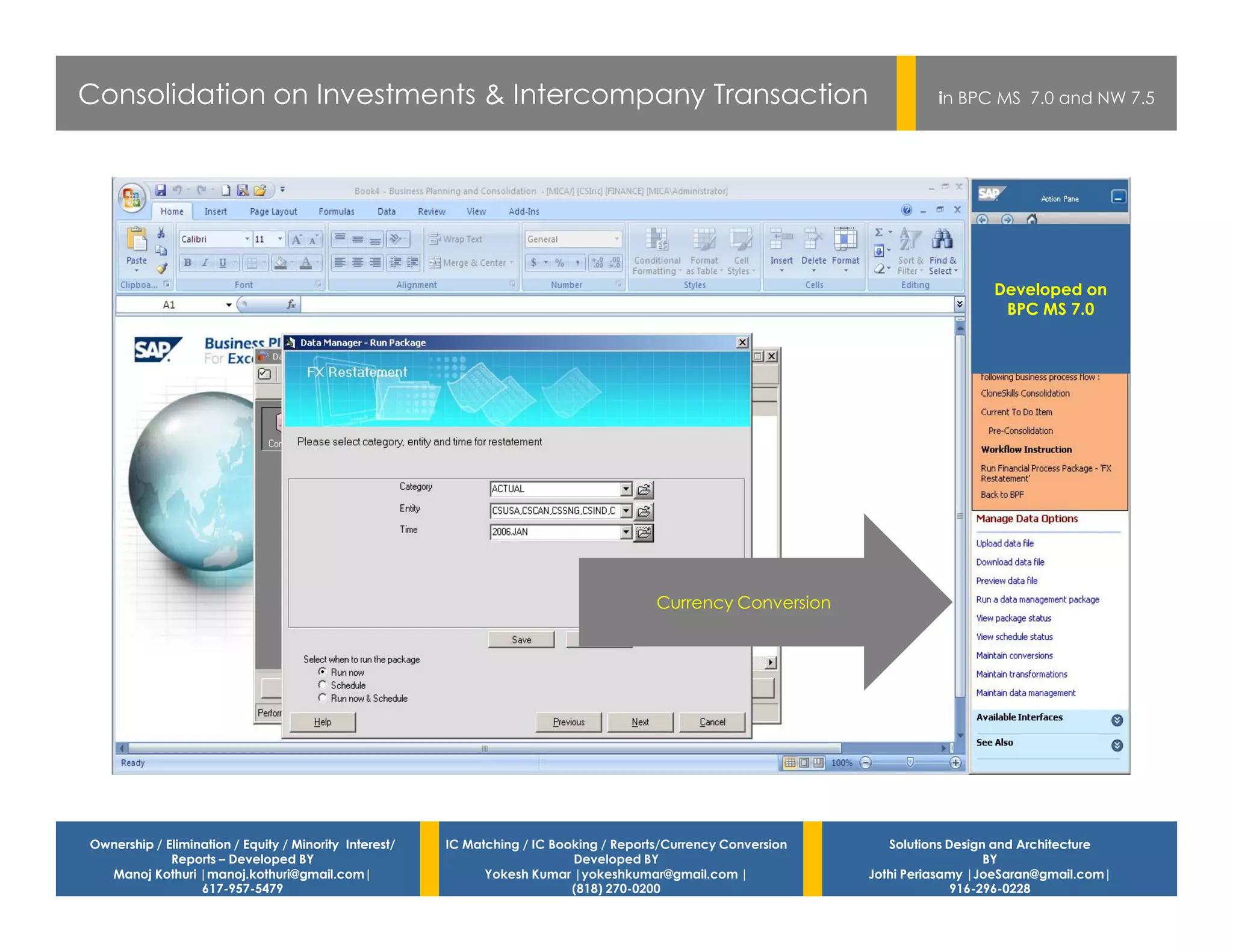 Consolidation on Investments & Intercompany Transaction                                                                    in BPC MS 7.0 and NW 7.5




                                                                                                                                   Developed on
                                                                                                                                    BPC MS 7.0




                                                                                         Currency Conversion




Ownership / Elimination / Equity / Minority Interest/   IC Matching / IC Booking / Reports/Currency Conversion      Solutions Design and Architecture
             Reports – Developed BY                                         Developed BY                                            BY
  Manoj Kothuri |manoj.kothuri@gmail.com|                     Yokesh Kumar |yokeshkumar@gmail.com |              Jothi Periasamy |JoeSaran@gmail.com|
                  617-957-5479                                              (818) 270-0200                                     916-296-0228
 