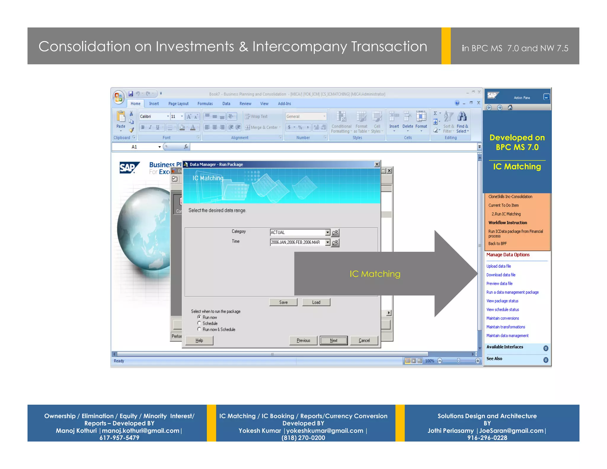 Consolidation on Investments & Intercompany Transaction                                                                    in BPC MS 7.0 and NW 7.5




                                                                                                                                   Developed on
                                                                                                                                     BPC MS 7.0
                                                                                                                                   ______________
                                                                                                                                    IC Matching




                                                                                                 IC Matching




Ownership / Elimination / Equity / Minority Interest/   IC Matching / IC Booking / Reports/Currency Conversion      Solutions Design and Architecture
             Reports – Developed BY                                         Developed BY                                            BY
  Manoj Kothuri |manoj.kothuri@gmail.com|                     Yokesh Kumar |yokeshkumar@gmail.com |              Jothi Periasamy |JoeSaran@gmail.com|
                  617-957-5479                                              (818) 270-0200                                     916-296-0228
 
