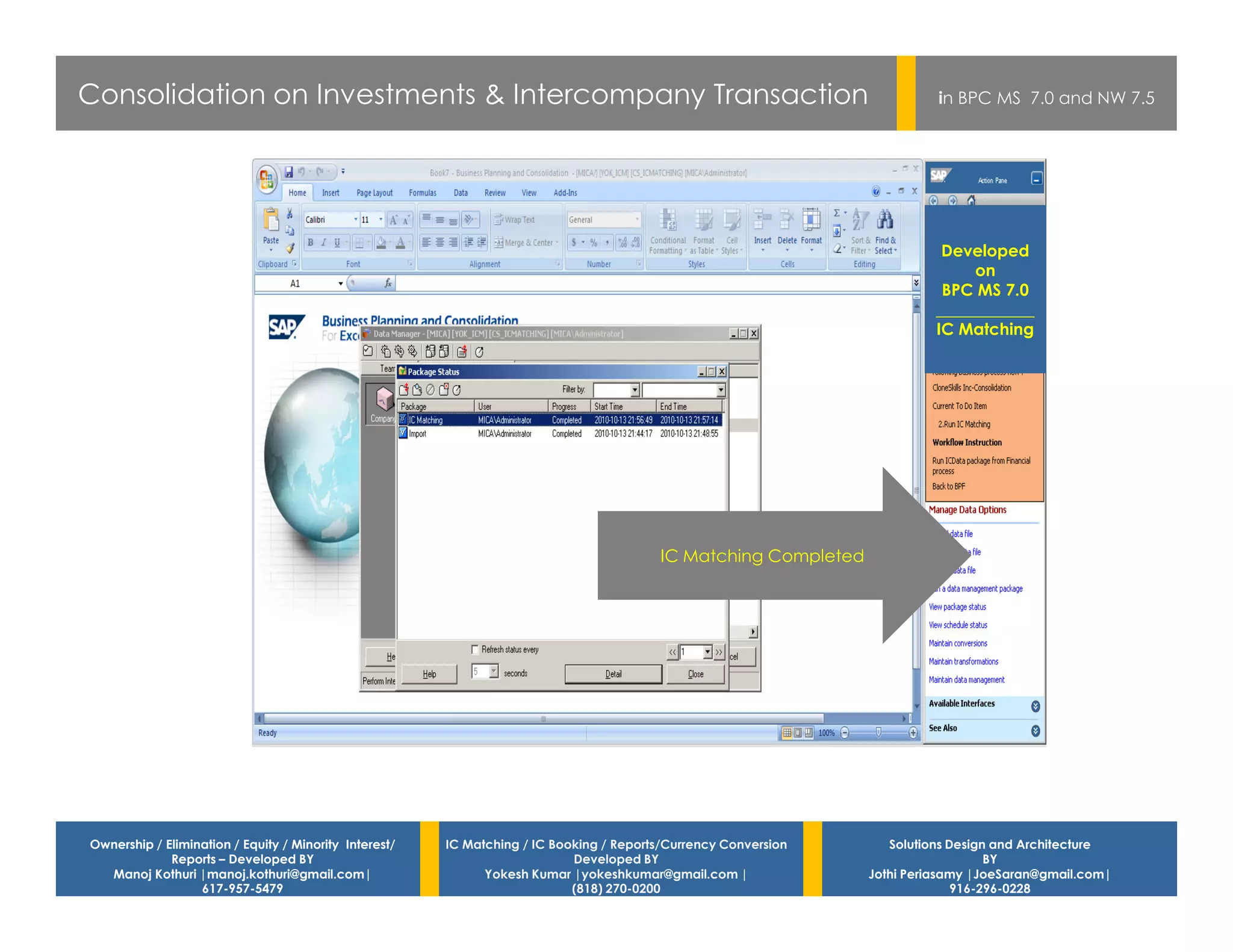 Consolidation on Investments & Intercompany Transaction                                                                    in BPC MS 7.0 and NW 7.5




                                                                                                                           Developed
                                                                                                                               on
                                                                                                                           BPC MS 7.0
                                                                                                                          ____________
                                                                                                                          IC Matching




                                                                                         IC Matching Completed




Ownership / Elimination / Equity / Minority Interest/   IC Matching / IC Booking / Reports/Currency Conversion      Solutions Design and Architecture
             Reports – Developed BY                                         Developed BY                                            BY
  Manoj Kothuri |manoj.kothuri@gmail.com|                     Yokesh Kumar |yokeshkumar@gmail.com |              Jothi Periasamy |JoeSaran@gmail.com|
                  617-957-5479                                              (818) 270-0200                                     916-296-0228
 