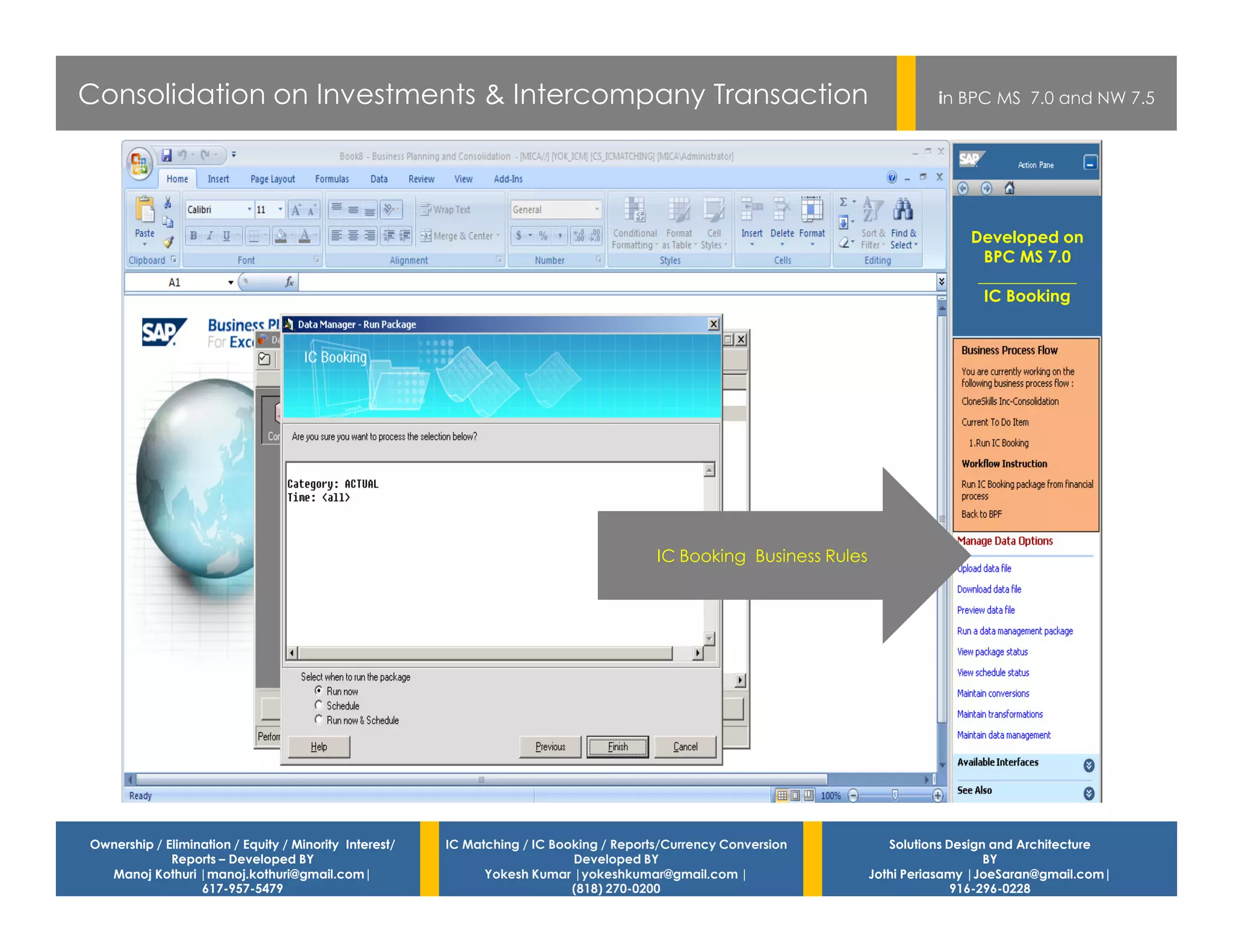 Consolidation on Investments & Intercompany Transaction                                                                        in BPC MS 7.0 and NW 7.5




                                                                                                                                    Developed on
                                                                                                                                      BPC MS 7.0
                                                                                                                                     ____________
                                                                                                                                      IC Booking




                                                                                         IC Booking Business Rules




Ownership / Elimination / Equity / Minority Interest/   IC Matching / IC Booking / Reports/Currency Conversion          Solutions Design and Architecture
             Reports – Developed BY                                         Developed BY                                                BY
  Manoj Kothuri |manoj.kothuri@gmail.com|                     Yokesh Kumar |yokeshkumar@gmail.com |                  Jothi Periasamy |JoeSaran@gmail.com|
                  617-957-5479                                              (818) 270-0200                                         916-296-0228
 