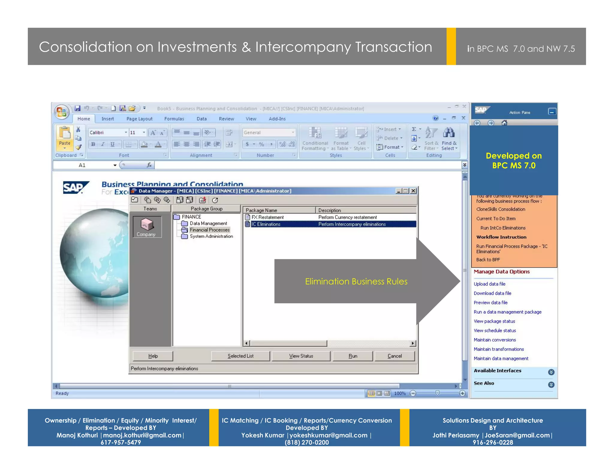 Consolidation on Investments & Intercompany Transaction                                                                    in BPC MS 7.0 and NW 7.5




                                                                                                                                Developed on
                                                                                                                                 BPC MS 7.0




                                                                                  Elimination Business Rules




Ownership / Elimination / Equity / Minority Interest/   IC Matching / IC Booking / Reports/Currency Conversion      Solutions Design and Architecture
             Reports – Developed BY                                         Developed BY                                            BY
  Manoj Kothuri |manoj.kothuri@gmail.com|                     Yokesh Kumar |yokeshkumar@gmail.com |              Jothi Periasamy |JoeSaran@gmail.com|
                  617-957-5479                                              (818) 270-0200                                     916-296-0228
 