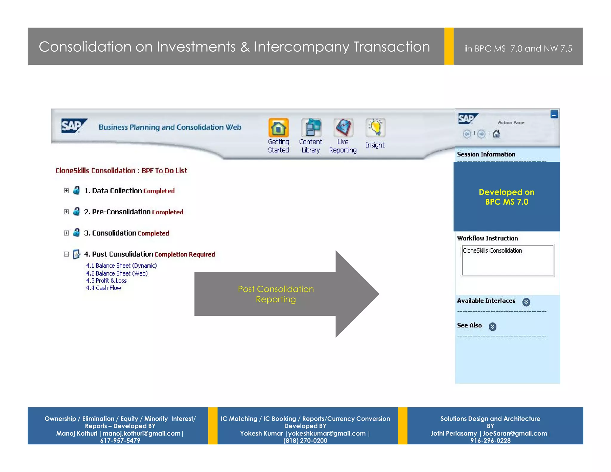 Consolidation on Investments & Intercompany Transaction                                                                    in BPC MS 7.0 and NW 7.5




                                                                                                                               Developed on
                                                                                                                                BPC MS 7.0




                                                             Post Consolidation
                                                                 Reporting




Ownership / Elimination / Equity / Minority Interest/   IC Matching / IC Booking / Reports/Currency Conversion      Solutions Design and Architecture
             Reports – Developed BY                                         Developed BY                                            BY
  Manoj Kothuri |manoj.kothuri@gmail.com|                     Yokesh Kumar |yokeshkumar@gmail.com |              Jothi Periasamy |JoeSaran@gmail.com|
                  617-957-5479                                              (818) 270-0200                                     916-296-0228
 
