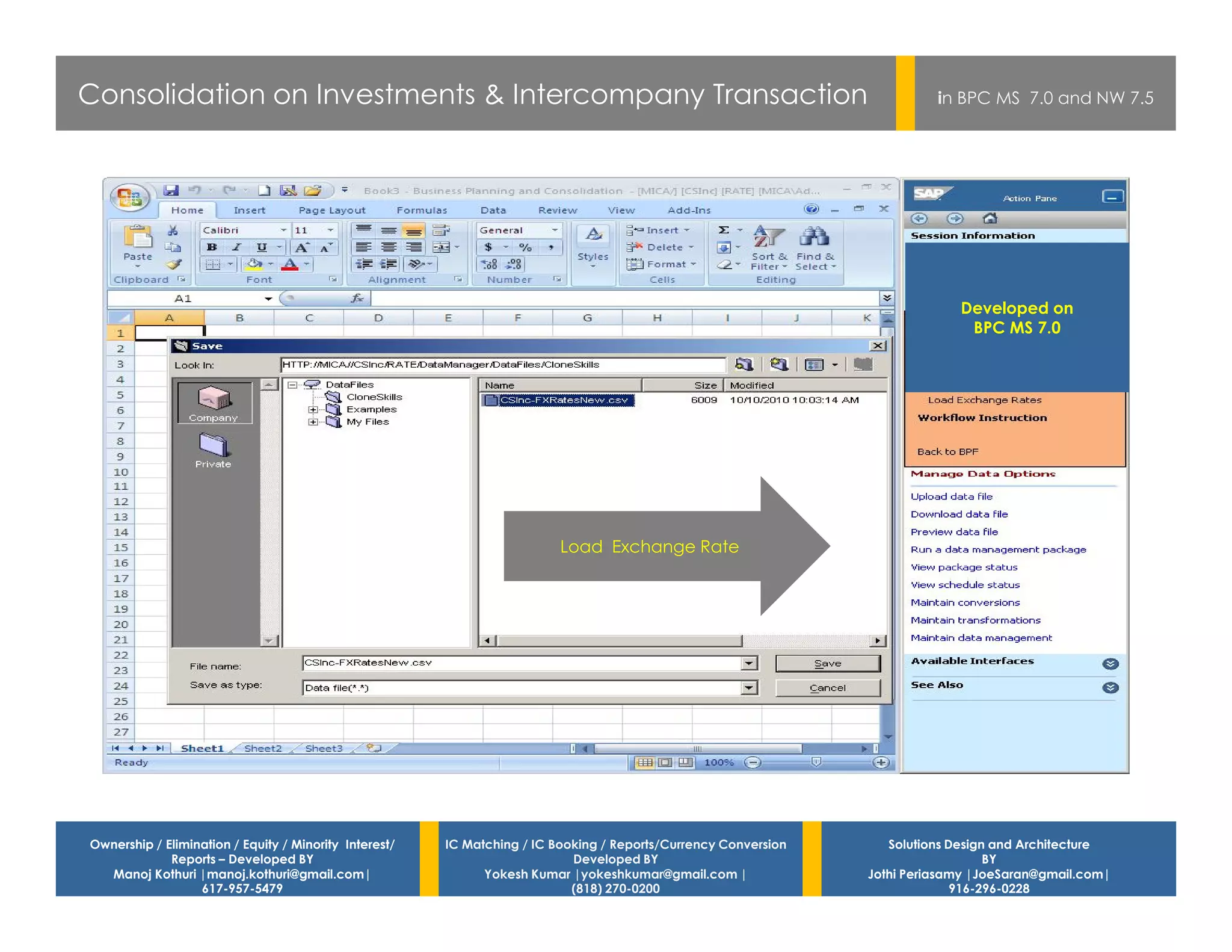 Consolidation on Investments & Intercompany Transaction                                                                    in BPC MS 7.0 and NW 7.5




                                                                                                                              Developed on
                                                                                                                               BPC MS 7.0




                                                                          Load Exchange Rate




Ownership / Elimination / Equity / Minority Interest/   IC Matching / IC Booking / Reports/Currency Conversion      Solutions Design and Architecture
             Reports – Developed BY                                         Developed BY                                            BY
  Manoj Kothuri |manoj.kothuri@gmail.com|                     Yokesh Kumar |yokeshkumar@gmail.com |              Jothi Periasamy |JoeSaran@gmail.com|
                  617-957-5479                                              (818) 270-0200                                     916-296-0228
 