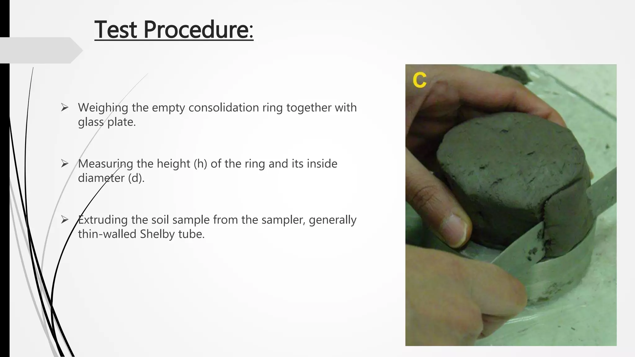 Test Procedure:
 Weighing the empty consolidation ring together with
glass plate.
 Measuring the height (h) of the ring and its inside
diameter (d).
 Extruding the soil sample from the sampler, generally
thin-walled Shelby tube.
 