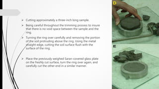  Cutting approximately a three-inch long sample.
 Being careful throughout the trimming process to insure
that there is no void space between the sample and the
ring.
 Turning the ring over carefully and removing the portion
of the soil protruding above the ring. Using the metal
straight edge, cutting the soil surface flush with the
surface of the ring.
 Place the previously weighed Saran-covered glass plate
on the freshly cut surface, turn the ring over again, and
carefully cut the other end in a similar manner.
 