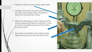  Weigh the specimen plus ring plus glass plate.
 Carefully remove the ring with specimen from
the Saran-covered glass plate and peel the
Saran from the specimen surface.
 Adjust the dial gauge to a zero reading. set the
pressure gauge dial (based on calibration curve)
to result in an applied pressure of 0.5 tsf (tons
per square foot).
 Record the consolidation dial readings at the
elapsed times given on the data sheet. & Etc.
 