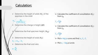 Calculation:
 Determine the height of solids (Hs ) of the
specimen in the mold
Hs =
Ws
( 𝜋
4
D²) Gs ρw
 Determine the change in height (ΔH)
 Determine the final specimen height, (Ht(f))
 Determine the height of voids (Hv )
Hv = Ht(f) - Hs
 Determine the final void ratio
e=
Hv
Hs
 Calculate the coefficient of consolidation (Cv )
from t90
Tv =
Cv
t90
H²
 Calculate the coefficient of consolidation (Cv )
from t50
Tv =
𝐂 𝐯
t50
𝐻²
 Plot e-log p curve and find: σc, Cc, Cr
 Plot σc – log p curves
 