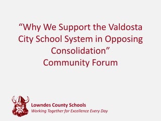 “Why We Support the Valdosta City School System in Opposing Consolidation”Community Forum  Lowndes County SchoolsWorking Together for Excellence Every Day 