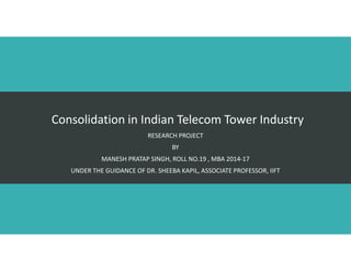 Consolidation in Indian Telecom Tower Industry
RESEARCH PROJECT
BY
MANESH PRATAP SINGH, ROLL NO.19 , MBA 2014-17
UNDER THE GUIDANCE OF DR. SHEEBA KAPIL, ASSOCIATE PROFESSOR, IIFT
 