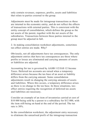 only contain revenues, expenses, profits, assets and liabilities
that relate to parties external to the group.
Adjustments must be made for intragroup transactions as these
are internal to the economic entity, and do not reflect the effects
of transactions with external parties. This is consistent with the
entity concept of consolidation, which defines the group as the
net assets of the parent, together with the net assets of the
subsidiaries. Transactions between these parties internal to the
group must be adjusted in full.
2. In making consolidation worksheet adjustments, sometimes
tax-effect entries are made. Why?
Obviously, not all adjustments have tax consequences. The only
adjustment entries that have tax consequences are those where
profits or losses are eliminated and carrying amounts of assets
or liabilities are adjusted.
Accounting for tax is governed by AASB 112/IAS 12 Income
Taxes. Deferred tax accounts are raised when a temporary
difference arises because the tax base of an asset or liability
differs from the carrying amount. Some consolidation
adjustments result in changing the carrying amounts of assets
and liabilities. Where this occurs, a temporary difference arises
as there is no change to the tax base. In these situations, tax-
effect entries requiring the recognition of deferred tax assets
and liabilities are necessary.
Consider an example of an item of inventories carried at cost of
$10 000 being sold by a parent to a subsidiary for $12 000, with
the item still being on hand at the end of the period. The tax
rate is 30%.
In the consolidation worksheet, the adjustment entry necessary
to eliminate the unrealised profit of the intragroup transaction
 