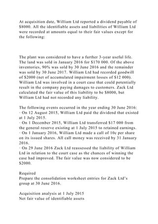 At acquisition date, William Ltd reported a dividend payable of
$8000. All the identifiable assets and liabilities of William Ltd
were recorded at amounts equal to their fair values except for
the following:
The plant was considered to have a further 3-year useful life.
The land was sold in January 2016 for $170 000. Of the above
inventories, 90% was sold by 30 June 2016 and the remainder
was sold by 30 June 2017. William Ltd had recorded goodwill
of $2000 (net of accumulated impairment losses of $12 000).
William Ltd was involved in a court case that could potentially
result in the company paying damages to customers. Zack Ltd
calculated the fair value of this liability to be $8000, but
William Ltd had not recorded any liability.
The following events occurred in the year ending 30 June 2016:
· On 12 August 2015, William Ltd paid the dividend that existed
at 1 July 2015.
· On 1 December 2015, William Ltd transferred $17 000 from
the general reserve existing at 1 July 2015 to retained earnings.
· On 1 January 2016, William Ltd made a call of 10c per share
on its issued shares. All call money was received by 31 January
2016.
· On 29 June 2016 Zack Ltd reassessed the liability of William
Ltd in relation to the court case as the chances of winning the
case had improved. The fair value was now considered to be
$2000.
Required
Prepare the consolidation worksheet entries for Zack Ltd’s
group at 30 June 2016.
Acquisition analysis at 1 July 2015
Net fair value of identifiable assets
 