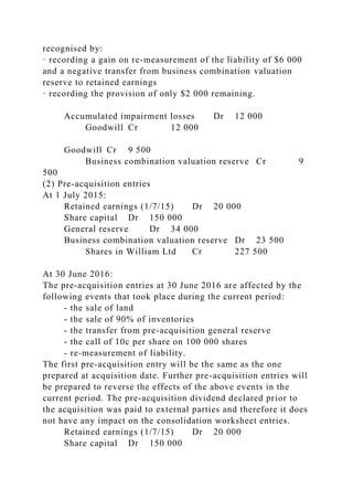recognised by:
· recording a gain on re-measurement of the liability of $6 000
and a negative transfer from business combination valuation
reserve to retained earnings
· recording the provision of only $2 000 remaining.
Accumulated impairment losses Dr 12 000
Goodwill Cr 12 000
Goodwill Cr 9 500
Business combination valuation reserve Cr 9
500
(2) Pre-acquisition entries
At 1 July 2015:
Retained earnings (1/7/15) Dr 20 000
Share capital Dr 150 000
General reserve Dr 34 000
Business combination valuation reserve Dr 23 500
Shares in William Ltd Cr 227 500
At 30 June 2016:
The pre-acquisition entries at 30 June 2016 are affected by the
following events that took place during the current period:
- the sale of land
- the sale of 90% of inventories
- the transfer from pre-acquisition general reserve
- the call of 10c per share on 100 000 shares
- re-measurement of liability.
The first pre-acquisition entry will be the same as the one
prepared at acquisition date. Further pre-acquisition entries will
be prepared to reverse the effects of the above events in the
current period. The pre-acquisition dividend declared prior to
the acquisition was paid to external parties and therefore it does
not have any impact on the consolidation worksheet entries.
Retained earnings (1/7/15) Dr 20 000
Share capital Dr 150 000
 