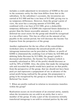 includes a credit adjustment to inventories of $2000 as the cost
to the economic entity for that item differs from that to the
subsidiary. In the subsidiary’s accounts, the inventories are
carried at $12 000 and has a tax base of $12 000, giving rise to
no temporary differences. However, from the group’s point of
view, the asset has a carrying amount of $10 000, and,
combined with a tax base of $12 000, gives a deductible
temporary difference of $2000 (the expected future deduction is
greater than the future assessable amount). As a result, a
deferred tax asset exists for the group and should be recognised
in a tax-effect entry. This has no effect on the amount of tax
payable in the current period, but will decrease the Income Tax
Expense from the perspective of the group.
Another explanation for the tax effect of the consolidation
worksheet entry to eliminate the unrealised profit of the
intragroup transaction can be provided as follows: as profit of
$2000 is eliminated (by crediting Cost of Sales by $10 000 and
debiting Sales Revenue by $12 000), the group’s profit is
decreased and therefore, the Income Tax Expense (which is
normally calculated as 30% of the profit) should decrease as
well by 30% of $2000. Also, the entity that made the intragroup
sale and recorded the profit would have paid tax on that profit;
from the perspective of the group, that tax should not have been
paid yet and represents a prepayment of tax in advance of the
actual profit being realised by the group; this prepayment is
going to be recognised by the group as a future tax benefit, a
Deferred Tax Asset.
7. When are profits realised in relation to inventories transfers
within the group?
Realisation occurs on involvement of an external entity, namely
when the inventories are on-sold to an entity that is not a
member of the group. If only a part of the inventories initially
transferred intragroup is on-sold to external parties by the end
 