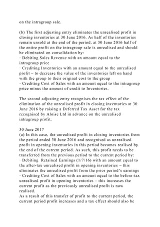 on the intragroup sale.
(b) The first adjusting entry eliminates the unrealised profit in
closing inventories at 30 June 2016. As half of the inventories
remain unsold at the end of the period, at 30 June 2016 half of
the entire profit on the intragroup sale is unrealised and should
be eliminated on consolidation by:
· Debiting Sales Revenue with an amount equal to the
intragroup price
· Crediting Inventories with an amount equal to the unrealised
profit – to decrease the value of the inventories left on hand
with the group to their original cost to the group
· Crediting Cost of Sales with an amount equal to the intragroup
price minus the amount of credit to Inventories.
The second adjusting entry recognises the tax effect of the
elimination of the unrealised profit in closing inventories at 30
June 2016 by raising a Deferred Tax Asset for the tax
recognised by Aloise Ltd in advance on the unrealised
intragroup profit.
30 June 2017
(a) In this case, the unrealised profit in closing inventories from
the period ended 30 June 2016 and recognised as unrealised
profit in opening inventories in this period becomes realised by
the end of the current period. As such, this profit needs to be
transferred from the previous period to the current period by:
· Debiting Retained Earnings (1/7/16) with an amount equal to
the after-tax unrealised profit in opening inventories – this
eliminates the unrealised profit from the prior period’s earnings
· Crediting Cost of Sales with an amount equal to the before-tax
unrealised profit in opening inventories – this increases the
current profit as the previously unrealised profit is now
realised.
As a result of this transfer of profit to the current period, the
current period profit increases and a tax effect should also be
 
