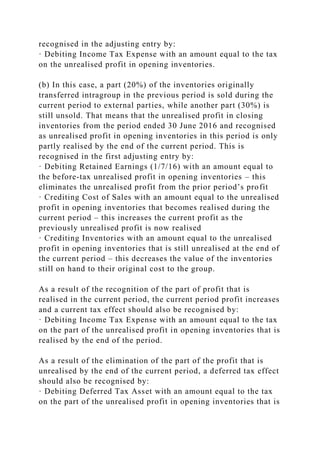 recognised in the adjusting entry by:
· Debiting Income Tax Expense with an amount equal to the tax
on the unrealised profit in opening inventories.
(b) In this case, a part (20%) of the inventories originally
transferred intragroup in the previous period is sold during the
current period to external parties, while another part (30%) is
still unsold. That means that the unrealised profit in closing
inventories from the period ended 30 June 2016 and recognised
as unrealised profit in opening inventories in this period is only
partly realised by the end of the current period. This is
recognised in the first adjusting entry by:
· Debiting Retained Earnings (1/7/16) with an amount equal to
the before-tax unrealised profit in opening inventories – this
eliminates the unrealised profit from the prior period’s profit
· Crediting Cost of Sales with an amount equal to the unrealised
profit in opening inventories that becomes realised during the
current period – this increases the current profit as the
previously unrealised profit is now realised
· Crediting Inventories with an amount equal to the unrealised
profit in opening inventories that is still unrealised at the end of
the current period – this decreases the value of the inventories
still on hand to their original cost to the group.
As a result of the recognition of the part of profit that is
realised in the current period, the current period profit increases
and a current tax effect should also be recognised by:
· Debiting Income Tax Expense with an amount equal to the tax
on the part of the unrealised profit in opening inventories that is
realised by the end of the period.
As a result of the elimination of the part of the profit that is
unrealised by the end of the current period, a deferred tax effect
should also be recognised by:
· Debiting Deferred Tax Asset with an amount equal to the tax
on the part of the unrealised profit in opening inventories that is
 