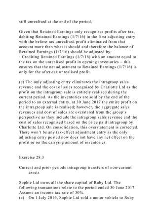 still unrealised at the end of the period.
Given that Retained Earnings only recognises profits after tax,
debiting Retained Earnings (1/7/16) in the first adjusting entry
with the before-tax unrealised profit eliminated from that
account more than what it should and therefore the balance of
Retained Earnings (1/7/16) should be adjusted by:
· Crediting Retained Earnings (1/7/16) with an amount equal to
the tax on the unrealised profit in opening inventories – this
ensures that the net adjustment to Retained Earnings (1/7/16) is
only for the after-tax unrealised profit.
(c) The only adjusting entry eliminates the intragroup sales
revenue and the cost of sales recognised by Charlotte Ltd as the
profit on the intragroup sale is entirely realised during the
current period. As the inventories are sold by the end of the
period to an external entity, at 30 June 2017 the entire profit on
the intragroup sale is realised; however, the aggregate sales
revenues and cost of sales are overstated from the group’s
perspective as they include the intragroup sales revenue and the
cost of sales recognised based on the price paid intragroup by
Charlotte Ltd. On consolidation, this overstatement is corrected.
There won’t be any tax-effect adjustment entry as the only
adjusting entry posted now does not have any net effect on the
profit or on the carrying amount of inventories.
Exercise 28.3
Current and prior periods intragroup transfers of non-current
assets
Sophie Ltd owns all the share capital of Ruby Ltd. The
following transactions relate to the period ended 30 June 2017.
Assume an income tax rate of 30%.
(a) On 1 July 2016, Sophie Ltd sold a motor vehicle to Ruby
 