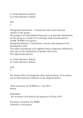 La Trobe Business School
La Trobe Business School
LO1
3
Intragroup transactions - transactions that occur between
entities in the group.
The purpose of consolidated financials is to provide information
on the group as a result of its dealings with external parties.
AASB 10/IFRS 10 requires:
Intragroup balances, transactions, income and expenses to be
eliminated in full.
Tax effect accounting to be applied where temporary differences
arise due to the elimination of profits and losses.
The adjustment process
La Trobe Business School
La Trobe Business School
LO2
4
The broad effect of intragroup sales and purchases of inventory
can be illustrated by reference to the diagram below:
Sells inventory for $10000 on 1 Jan 2013
Parent
Subsidiary
All inventory still held by the parent at 30 June 2013
Purchases inventory for $8000
Transfers of inventory
 