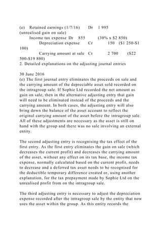 (e) Retained earnings (1/7/16) Dr 1 995
(unrealised gain on sale)
Income tax expense Dr 855 (30% x $2 850)
Depreciation expense Cr 150 ($1 250-$1
100)
Carrying amount at sale Cr 2 700 ($22
500-$19 800)
2. Detailed explanations on the adjusting journal entries
30 June 2016
(e) The first journal entry eliminates the proceeds on sale and
the carrying amount of the depreciable asset sold recorded on
the intragroup sale. If Sophie Ltd recorded the net amount as
gain on sale, then in the alternative adjusting entry that gain
will need to be eliminated instead of the proceeds and the
carrying amount. In both cases, the adjusting entry will also
bring down the balance of the asset account to reflect the
original carrying amount of the asset before the intragroup sale.
All of these adjustments are necessary as the asset is still on
hand with the group and there was no sale involving an external
entity.
The second adjusting entry is recognising the tax effect of the
first entry. As the first entry eliminates the gain on sale (which
decreases the current profit) and decreases the carrying amount
of the asset, without any effect on its tax base, the income tax
expense, normally calculated based on the current profit, needs
to decrease and a deferred tax asset needs to be recognised for
the deductible temporary difference created or, using another
explanation, for the tax prepayment made by Sophie Ltd on the
unrealised profit from on the intragroup sale.
The third adjusting entry is necessary to adjust the depreciation
expense recorded after the intragroup sale by the entity that now
uses the asset within the group. As this entity records the
 