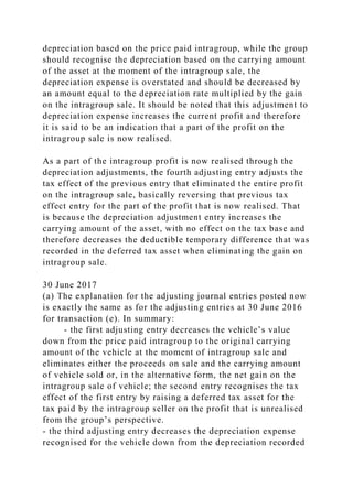 depreciation based on the price paid intragroup, while the group
should recognise the depreciation based on the carrying amount
of the asset at the moment of the intragroup sale, the
depreciation expense is overstated and should be decreased by
an amount equal to the depreciation rate multiplied by the gain
on the intragroup sale. It should be noted that this adjustment to
depreciation expense increases the current profit and therefore
it is said to be an indication that a part of the profit on the
intragroup sale is now realised.
As a part of the intragroup profit is now realised through the
depreciation adjustments, the fourth adjusting entry adjusts the
tax effect of the previous entry that eliminated the entire profit
on the intragroup sale, basically reversing that previous tax
effect entry for the part of the profit that is now realised. That
is because the depreciation adjustment entry increases the
carrying amount of the asset, with no effect on the tax base and
therefore decreases the deductible temporary difference that was
recorded in the deferred tax asset when eliminating the gain on
intragroup sale.
30 June 2017
(a) The explanation for the adjusting journal entries posted now
is exactly the same as for the adjusting entries at 30 June 2016
for transaction (e). In summary:
- the first adjusting entry decreases the vehicle’s value
down from the price paid intragroup to the original carrying
amount of the vehicle at the moment of intragroup sale and
eliminates either the proceeds on sale and the carrying amount
of vehicle sold or, in the alternative form, the net gain on the
intragroup sale of vehicle; the second entry recognises the tax
effect of the first entry by raising a deferred tax asset for the
tax paid by the intragroup seller on the profit that is unrealised
from the group’s perspective.
- the third adjusting entry decreases the depreciation expense
recognised for the vehicle down from the depreciation recorded
 