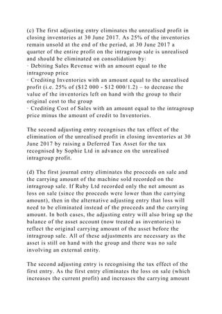 (c) The first adjusting entry eliminates the unrealised profit in
closing inventories at 30 June 2017. As 25% of the inventories
remain unsold at the end of the period, at 30 June 2017 a
quarter of the entire profit on the intragroup sale is unrealised
and should be eliminated on consolidation by:
· Debiting Sales Revenue with an amount equal to the
intragroup price
· Crediting Inventories with an amount equal to the unrealised
profit (i.e. 25% of ($12 000 - $12 000/1.2) – to decrease the
value of the inventories left on hand with the group to their
original cost to the group
· Crediting Cost of Sales with an amount equal to the intragroup
price minus the amount of credit to Inventories.
The second adjusting entry recognises the tax effect of the
elimination of the unrealised profit in closing inventories at 30
June 2017 by raising a Deferred Tax Asset for the tax
recognised by Sophie Ltd in advance on the unrealised
intragroup profit.
(d) The first journal entry eliminates the proceeds on sale and
the carrying amount of the machine sold recorded on the
intragroup sale. If Ruby Ltd recorded only the net amount as
loss on sale (since the proceeds were lower than the carrying
amount), then in the alternative adjusting entry that loss will
need to be eliminated instead of the proceeds and the carrying
amount. In both cases, the adjusting entry will also bring up the
balance of the asset account (now treated as inventories) to
reflect the original carrying amount of the asset before the
intragroup sale. All of these adjustments are necessary as the
asset is still on hand with the group and there was no sale
involving an external entity.
The second adjusting entry is recognising the tax effect of the
first entry. As the first entry eliminates the loss on sale (which
increases the current profit) and increases the carrying amount
 