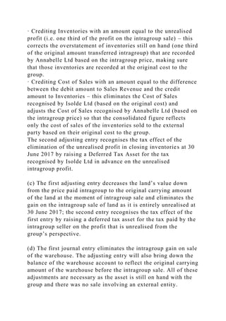 · Crediting Inventories with an amount equal to the unrealised
profit (i.e. one third of the profit on the intragroup sale) – this
corrects the overstatement of inventories still on hand (one third
of the original amount transferred intragroup) that are recorded
by Annabelle Ltd based on the intragroup price, making sure
that those inventories are recorded at the original cost to the
group.
· Crediting Cost of Sales with an amount equal to the difference
between the debit amount to Sales Revenue and the credit
amount to Inventories – this eliminates the Cost of Sales
recognised by Isolde Ltd (based on the original cost) and
adjusts the Cost of Sales recognised by Annabelle Ltd (based on
the intragroup price) so that the consolidated figure reflects
only the cost of sales of the inventories sold to the external
party based on their original cost to the group.
The second adjusting entry recognises the tax effect of the
elimination of the unrealised profit in closing inventories at 30
June 2017 by raising a Deferred Tax Asset for the tax
recognised by Isolde Ltd in advance on the unrealised
intragroup profit.
(c) The first adjusting entry decreases the land’s value down
from the price paid intragroup to the original carrying amount
of the land at the moment of intragroup sale and eliminates the
gain on the intragroup sale of land as it is entirely unrealised at
30 June 2017; the second entry recognises the tax effect of the
first entry by raising a deferred tax asset for the tax paid by the
intragroup seller on the profit that is unrealised from the
group’s perspective.
(d) The first journal entry eliminates the intragroup gain on sale
of the warehouse. The adjusting entry will also bring down the
balance of the warehouse account to reflect the original carrying
amount of the warehouse before the intragroup sale. All of these
adjustments are necessary as the asset is still on hand with the
group and there was no sale involving an external entity.
 