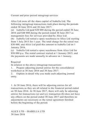 Current and prior period intragroup services
Alice Ltd owns all the share capital of Isabella Ltd. The
following intragroup transactions took place during the periods
ended 30 June 2016 and 30 June 2017:
(a) Isabella Ltd paid $20 000 during the period ended 30 June
2016 and $40 000 during the period ended 30 June 2017 as
management fees for services provided by Alice Ltd.
(b) Isabella Ltd rented a spare warehouse to Alice Ltd starting
from 1 July 2015 for 1 year. The total charge for the rental was
$30 000, and Alice Ltd paid this amount to Isabella Ltd on 1
January 2016.
(c) Isabella Ltd rented a spare warehouse from Alice Ltd for
$50 000 p.a. The rental contract started at 1 January 2015, and
the payments are made annually in advance on 1 January.
Required
In relation to the above intragroup transactions:
1. Prepare adjusting journal entries for the consolidation
worksheet at 30 June 2016 and 30 June 2017.
2. Explain in detail why you made each adjusting journal
entry.
1. At 30 June 2016, there will be adjusting entries for all
transactions as they are all related to the financial period ended
on 30 June 2016. At 30 June 2017, there will only be adjusting
entries for transactions (a) and (c); transaction (b) does not have
any effects on the period ended 30 June 2017 and therefore no
adjustments are necessary as the rental agreement finished
before the beginning of the period.
ALICE LTD – ISABELLA LTD
30 June 2016
 