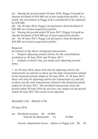 (a) During the period ended 30 June 2016, Peggy Ltd paid an
interim dividend of $10 000 out of pre-acquisition profits. As a
result, the investment in Peggy Ltd is considered to be impaired
by $10 000.
(b) On 30 June 2016, Peggy Ltd declared a final dividend of
$20 000 out of post-acquisition profits.
(c) During the period ended 30 June 2017, Peggy Ltd paid an
interim dividend of $10 000 out of post-acquisition profits.
(d) On 30 June 2017, Peggy Ltd declared a final dividend of
$30 000 out of post-acquisition profits.
Required
In relation to the above intragroup transactions:
1. Prepare adjusting journal entries for the consolidation
worksheet at 30 June 2016 and 30 June 2017.
2. Explain in detail why you made each adjusting journal
entry.
1. At 30 June 2016, there will only be adjusting entries for
transactions (a) and (b) as these are the only transactions related
to the financial period ended on 30 June 2016. At 30 June 2017,
there will only be adjusting entries for transactions (c) and (d)
as those are the only transactions related to the financial period
ended on 30 June 2017. The dividend transactions from the
period ended 30 June 2016 do not have any impact on the period
ended 30 June 2017 that needs to be adjusted.
MAGGIE LTD – PEGGY LTD
30 June 2016
(a) Dividend revenue Dr 10 000
Interim dividend paid Cr 10 000
Accum. impairment losses – Shares in Peggy Ltd Dr 10
 