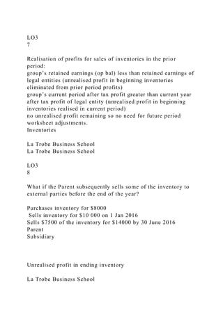 LO3
7
Realisation of profits for sales of inventories in the prior
period:
group’s retained earnings (op bal) less than retained earnings of
legal entities (unrealised profit in beginning inventories
eliminated from prior period profits)
group’s current period after tax profit greater than current year
after tax profit of legal entity (unrealised profit in beginning
inventories realised in current period)
no unrealised profit remaining so no need for future period
worksheet adjustments.
Inventories
La Trobe Business School
La Trobe Business School
LO3
8
What if the Parent subsequently sells some of the inventory to
external parties before the end of the year?
Purchases inventory for $8000
Sells inventory for $10 000 on 1 Jan 2016
Sells $7500 of the inventory for $14000 by 30 June 2016
Parent
Subsidiary
Unrealised profit in ending inventory
La Trobe Business School
 