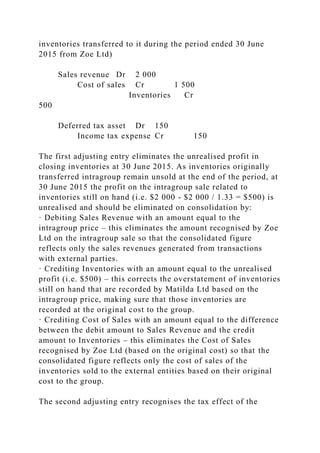 inventories transferred to it during the period ended 30 June
2015 from Zoe Ltd)
Sales revenue Dr 2 000
Cost of sales Cr 1 500
Inventories Cr
500
Deferred tax asset Dr 150
Income tax expense Cr 150
The first adjusting entry eliminates the unrealised profit in
closing inventories at 30 June 2015. As inventories originally
transferred intragroup remain unsold at the end of the period, at
30 June 2015 the profit on the intragroup sale related to
inventories still on hand (i.e. $2 000 - $2 000 / 1.33 = $500) is
unrealised and should be eliminated on consolidation by:
· Debiting Sales Revenue with an amount equal to the
intragroup price – this eliminates the amount recognised by Zoe
Ltd on the intragroup sale so that the consolidated figure
reflects only the sales revenues generated from transactions
with external parties.
· Crediting Inventories with an amount equal to the unrealised
profit (i.e. $500) – this corrects the overstatement of inventories
still on hand that are recorded by Matilda Ltd based on the
intragroup price, making sure that those inventories are
recorded at the original cost to the group.
· Crediting Cost of Sales with an amount equal to the difference
between the debit amount to Sales Revenue and the credit
amount to Inventories – this eliminates the Cost of Sales
recognised by Zoe Ltd (based on the original cost) so that the
consolidated figure reflects only the cost of sales of the
inventories sold to the external entities based on their original
cost to the group.
The second adjusting entry recognises the tax effect of the
 