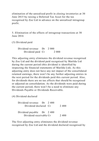 elimination of the unrealised profit in closing inventories at 30
June 2015 by raising a Deferred Tax Asset for the tax
recognised by Zoe Ltd in advance on the unrealised intragroup
profit.
5. Elimination of the effects of intragroup transactions at 30
June 2016
(3) Dividend paid
Dividend revenue Dr 2 000
Dividend paid Cr 2 000
This adjusting entry eliminates the dividend revenue recognised
by Zoe Ltd and the dividend paid recognised by Matilda Ltd
during the current period (this dividend is identified by
inspecting the financial statements of Matilda Ltd). As this
adjusting entry does not have any net impact of the consolidated
retained earnings, there won’t be any further adjusting entries in
the next period for the dividends paid this current period. Also,
for dividends there are no tax effects that should be recognised
or adjusted on consolidation. As the dividends were paid during
the current period, there won’t be a need to eliminate any
Dividends Payable or Dividends Receivable.
(4) Dividend declared
Dividend revenue Dr 2 400
Dividend declared Cr 2 400
Dividend payable Dr 2 400
Dividend receivable Cr 2 400
The first adjusting entry eliminates the dividend revenue
recognised by Zoe Ltd and the dividend declared recognised by
 