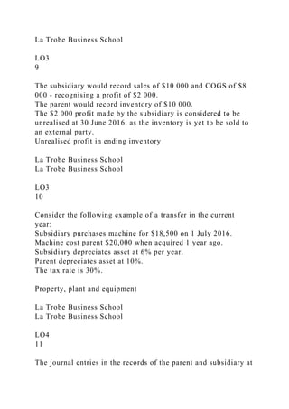 La Trobe Business School
LO3
9
The subsidiary would record sales of $10 000 and COGS of $8
000 - recognising a profit of $2 000.
The parent would record inventory of $10 000.
The $2 000 profit made by the subsidiary is considered to be
unrealised at 30 June 2016, as the inventory is yet to be sold to
an external party.
Unrealised profit in ending inventory
La Trobe Business School
La Trobe Business School
LO3
10
Consider the following example of a transfer in the current
year:
Subsidiary purchases machine for $18,500 on 1 July 2016.
Machine cost parent $20,000 when acquired 1 year ago.
Subsidiary depreciates asset at 6% per year.
Parent depreciates asset at 10%.
The tax rate is 30%.
Property, plant and equipment
La Trobe Business School
La Trobe Business School
LO4
11
The journal entries in the records of the parent and subsidiary at
 