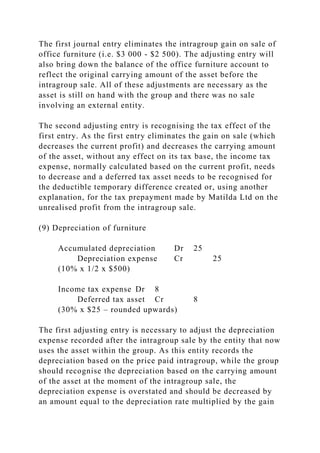 The first journal entry eliminates the intragroup gain on sale of
office furniture (i.e. $3 000 - $2 500). The adjusting entry will
also bring down the balance of the office furniture account to
reflect the original carrying amount of the asset before the
intragroup sale. All of these adjustments are necessary as the
asset is still on hand with the group and there was no sale
involving an external entity.
The second adjusting entry is recognising the tax effect of the
first entry. As the first entry eliminates the gain on sale (which
decreases the current profit) and decreases the carrying amount
of the asset, without any effect on its tax base, the income tax
expense, normally calculated based on the current profit, needs
to decrease and a deferred tax asset needs to be recognised for
the deductible temporary difference created or, using another
explanation, for the tax prepayment made by Matilda Ltd on the
unrealised profit from the intragroup sale.
(9) Depreciation of furniture
Accumulated depreciation Dr 25
Depreciation expense Cr 25
(10% x 1/2 x $500)
Income tax expense Dr 8
Deferred tax asset Cr 8
(30% x $25 – rounded upwards)
The first adjusting entry is necessary to adjust the depreciation
expense recorded after the intragroup sale by the entity that now
uses the asset within the group. As this entity records the
depreciation based on the price paid intragroup, while the group
should recognise the depreciation based on the carrying amount
of the asset at the moment of the intragroup sale, the
depreciation expense is overstated and should be decreased by
an amount equal to the depreciation rate multiplied by the gain
 