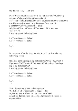the date of sale, 1/7/16 are:
ParentCash18500Proceeds from sale of plant18500Carrying
amount of plant sold18000Accumulated
depreciation2000Plant20000SubsidiaryPlant18500Cash18500Co
nsolidation adjustment entry:Proceeds from sale of
plant18500Carrying amount of plant
sold18000Plant500Deferred Tax Asset150Income tax
expense150
Property, plant and equipment
La Trobe Business School
La Trobe Business School
LO4
12
In the years after the transfer, the journal entries take the
following form:
Retained earnings (opening balance)XXXProperty, Plant &
EquipmentXXXDeferred Tax AssetXXXRetained Earnings
(opening balance)XXX
Property, plant and equipment
La Trobe Business School
La Trobe Business School
LO4
13
Sale of property, plant and equipment:
Worksheet adjustment entries required to:
adjust for any profit or loss on transfer of assets
adjust for depreciation on assets after transfer (if asset is
depreciable)
 