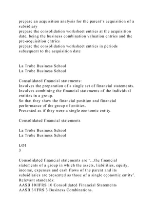 prepare an acquisition analysis for the parent’s acquisition of a
subsidiary
prepare the consolidation worksheet entries at the acquisition
date, being the business combination valuation entries and the
pre-acquisition entries
prepare the consolidation worksheet entries in periods
subsequent to the acquisition date
La Trobe Business School
La Trobe Business School
Consolidated financial statements:
Involves the preparation of a single set of financial statements.
Involves combining the financial statements of the individual
entities in a group.
So that they show the financial position and financial
performance of the group of entities.
Presented as if they were a single economic entity.
Consolidated financial statements
La Trobe Business School
La Trobe Business School
LO1
3
Consolidated financial statements are ‘…the financial
statements of a group in which the assets, liabilities, equity,
income, expenses and cash flows of the parent and its
subsidiaries are presented as those of a single economic entity’.
Relevant standards:
AASB 10/IFRS 10 Consolidated Financial Statements
AASB 3/IFRS 3 Business Combinations.
 