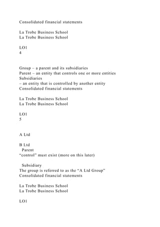 Consolidated financial statements
La Trobe Business School
La Trobe Business School
LO1
4
Group – a parent and its subsidiaries
Parent – an entity that controls one or more entities
Subsidiaries
– an entity that is controlled by another entity
Consolidated financial statements
La Trobe Business School
La Trobe Business School
LO1
5
A Ltd
B Ltd
Parent
“control” must exist (more on this later)
Subsidiary
The group is referred to as the “A Ltd Group”
Consolidated financial statements
La Trobe Business School
La Trobe Business School
LO1
 
