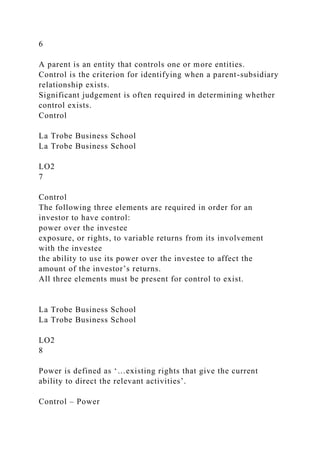 6
A parent is an entity that controls one or more entities.
Control is the criterion for identifying when a parent-subsidiary
relationship exists.
Significant judgement is often required in determining whether
control exists.
Control
La Trobe Business School
La Trobe Business School
LO2
7
Control
The following three elements are required in order for an
investor to have control:
power over the investee
exposure, or rights, to variable returns from its involvement
with the investee
the ability to use its power over the investee to affect the
amount of the investor’s returns.
All three elements must be present for control to exist.
La Trobe Business School
La Trobe Business School
LO2
8
Power is defined as ‘…existing rights that give the current
ability to direct the relevant activities’.
Control – Power
 