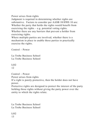 Power arises from rights
Judgment is required in determining whether rights are
substantive. Factors to consider per AASB 10/IFRS 10 are:
Whether the party that holds the rights would benefit from
exercising the rights – e.g. potential voting rights.
Whether there are any barriers that prevent a holder from
exercising rights.
Where multiple parties are involved, whether there is a
mechanism in place to enable those parties to practically
exercise the rights.
Control – Power
La Trobe Business School
La Trobe Business School
LO2
12
Control – Power
Power arises from rights
If a right is purely protective, then the holder does not have
power.
Protective rights are designed to protect the interest of the party
holding those rights without giving the party power over the
entity to which the rights relate.
La Trobe Business School
La Trobe Business School
LO2
13
 