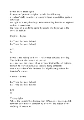 Power arises from rights
Example of protective rights include the following:
a lenders’ right to restrict a borrower from undertaking certain
activities
the right of a party holding a non-controlling interest to approve
various transactions
the rights of a lender to seize the assets of a borrower in the
event of default.
Control – Power
La Trobe Business School
La Trobe Business School
LO2
14
Power is the ability to direct – rather than actually directing.
The ability to direct must be current.
e. g. consider the impact of an investor that holds call options.
It must be relevant activities that are being directed:
that is activities of the investee that significantly affect the
investee’s returns.
Control – Power
La Trobe Business School
La Trobe Business School
LO2
15
Voting rights
Where the investor holds more than 50%, power is assumed if:
relevant activities are directed by a vote of the holder of the
majority of shares, or
 
