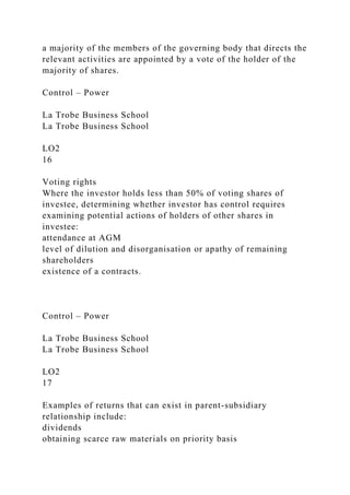 a majority of the members of the governing body that directs the
relevant activities are appointed by a vote of the holder of the
majority of shares.
Control – Power
La Trobe Business School
La Trobe Business School
LO2
16
Voting rights
Where the investor holds less than 50% of voting shares of
investee, determining whether investor has control requires
examining potential actions of holders of other shares in
investee:
attendance at AGM
level of dilution and disorganisation or apathy of remaining
shareholders
existence of a contracts.
Control – Power
La Trobe Business School
La Trobe Business School
LO2
17
Examples of returns that can exist in parent-subsidiary
relationship include:
dividends
obtaining scarce raw materials on priority basis
 