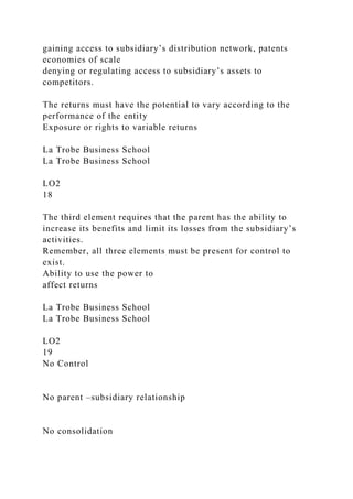 gaining access to subsidiary’s distribution network, patents
economies of scale
denying or regulating access to subsidiary’s assets to
competitors.
The returns must have the potential to vary according to the
performance of the entity
Exposure or rights to variable returns
La Trobe Business School
La Trobe Business School
LO2
18
The third element requires that the parent has the ability to
increase its benefits and limit its losses from the subsidiary’s
activities.
Remember, all three elements must be present for control to
exist.
Ability to use the power to
affect returns
La Trobe Business School
La Trobe Business School
LO2
19
No Control
No parent –subsidiary relationship
No consolidation
 