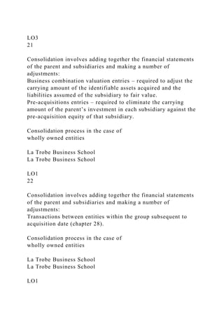 LO3
21
Consolidation involves adding together the financial statements
of the parent and subsidiaries and making a number of
adjustments:
Business combination valuation entries – required to adjust the
carrying amount of the identifiable assets acquired and the
liabilities assumed of the subsidiary to fair value.
Pre-acquisitions entries – required to eliminate the carrying
amount of the parent’s investment in each subsidiary against the
pre-acquisition equity of that subsidiary.
Consolidation process in the case of
wholly owned entities
La Trobe Business School
La Trobe Business School
LO1
22
Consolidation involves adding together the financial statements
of the parent and subsidiaries and making a number of
adjustments:
Transactions between entities within the group subsequent to
acquisition date (chapter 28).
Consolidation process in the case of
wholly owned entities
La Trobe Business School
La Trobe Business School
LO1
 