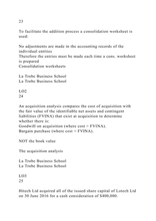 23
To facilitate the addition process a consolidation worksheet is
used:
No adjustments are made in the accounting records of the
individual entities
Therefore the entries must be made each time a cons. worksheet
is prepared
Consolidation worksheets
La Trobe Business School
La Trobe Business School
LO2
24
An acquisition analysis compares the cost of acquisition with
the fair value of the identifiable net assets and contingent
liabilities (FVINA) that exist at acquisition to determine
whether there is:
Goodwill on acquisition (where cost > FVINA).
Bargain purchase (where cost < FVINA).
NOT the book value
The acquisition analysis
La Trobe Business School
La Trobe Business School
LO3
25
Hitech Ltd acquired all of the issued share capital of Lotech Ltd
on 30 June 2016 for a cash consideration of $400,000.
 